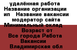 удалённая работа › Название организации ­ ип › Название вакансии ­ модератор сайта › Минимальный оклад ­ 39 500 › Возраст от ­ 18 - Все города Работа » Вакансии   . Владимирская обл.,Муромский р-н